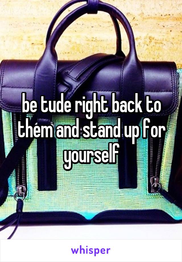 be tude right back to them and stand up for yourself