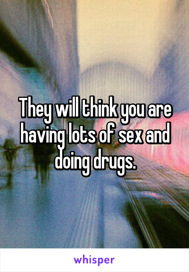 They will think you are having lots of sex and doing drugs.