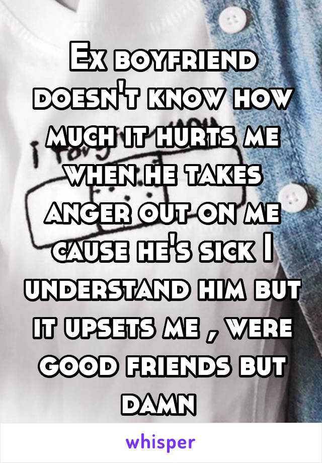 Ex boyfriend doesn't know how much it hurts me when he takes anger out on me cause he's sick I understand him but it upsets me , were good friends but damn 