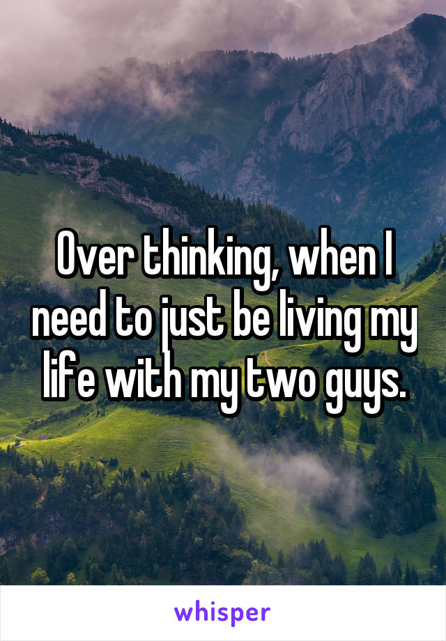Over thinking, when I need to just be living my life with my two guys.