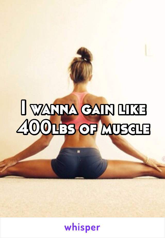 I wanna gain like 400lbs of muscle