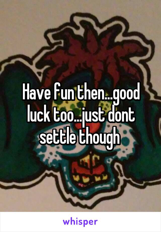 Have fun then...good luck too...just dont settle though 