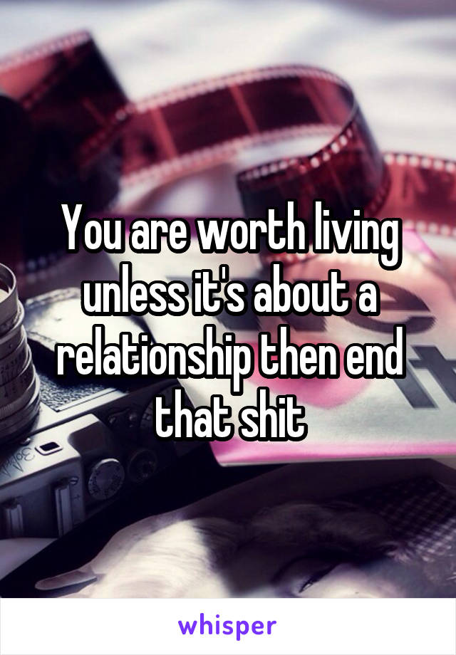You are worth living unless it's about a relationship then end that shit