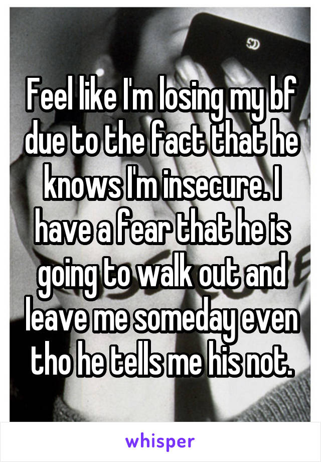 Feel like I'm losing my bf due to the fact that he knows I'm insecure. I have a fear that he is going to walk out and leave me someday even tho he tells me his not.