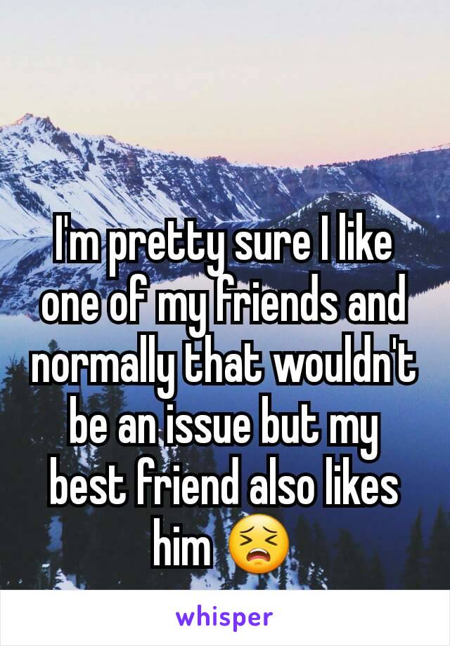 I'm pretty sure I like one of my friends and normally that wouldn't be an issue but my best friend also likes him 😣