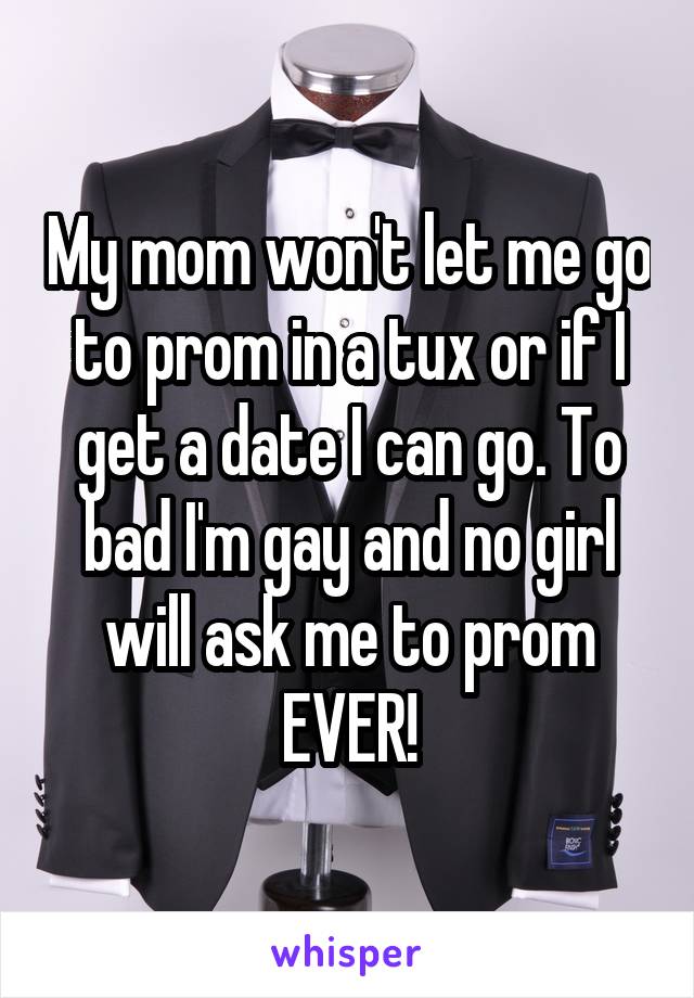 My mom won't let me go to prom in a tux or if I get a date I can go. To bad I'm gay and no girl will ask me to prom EVER!