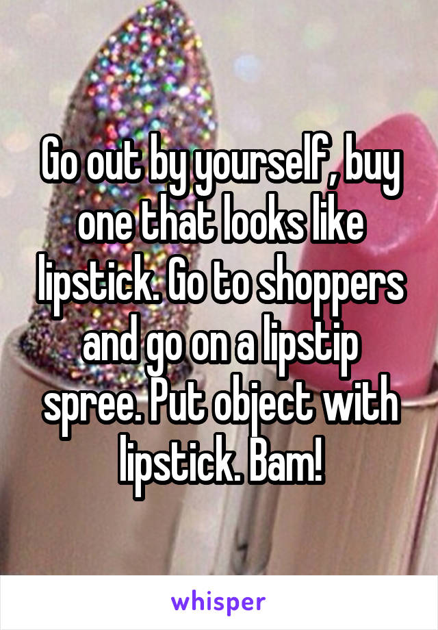 Go out by yourself, buy one that looks like lipstick. Go to shoppers and go on a lipstip spree. Put object with lipstick. Bam!