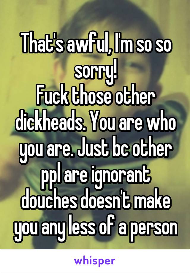 That's awful, I'm so so sorry!
Fuck those other dickheads. You are who you are. Just bc other ppl are ignorant douches doesn't make you any less of a person