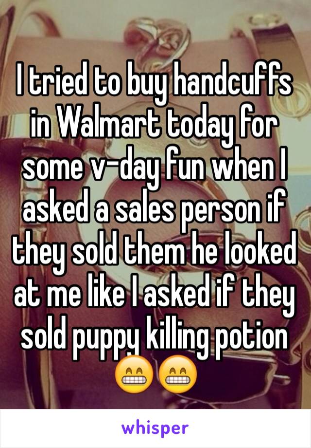 I tried to buy handcuffs in Walmart today for some v-day fun when I asked a sales person if they sold them he looked at me like I asked if they sold puppy killing potion 😁😁