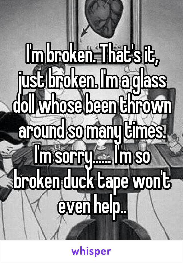 I'm broken. That's it, just broken. I'm a glass doll whose been thrown around so many times. I'm sorry...... I'm so broken duck tape won't even help..