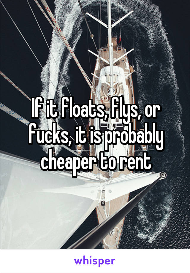 If it floats, flys, or fucks, it is probably cheaper to rent