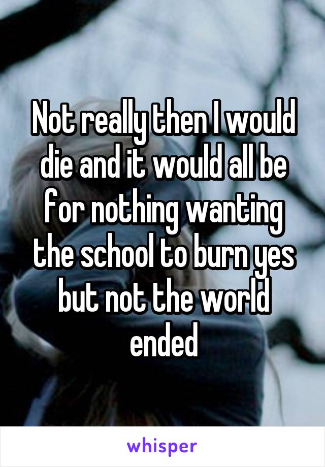 Not really then I would die and it would all be for nothing wanting the school to burn yes but not the world ended