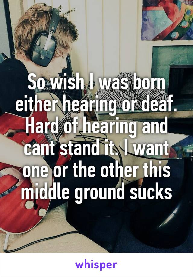 So wish I was born either hearing or deaf. Hard of hearing and cant stand it. I want one or the other this middle ground sucks