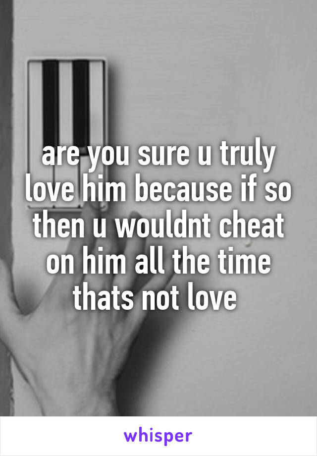 are you sure u truly love him because if so then u wouldnt cheat on him all the time thats not love 