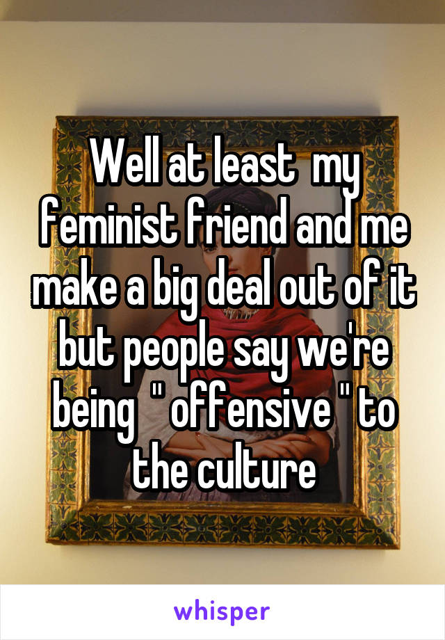 Well at least  my feminist friend and me make a big deal out of it but people say we're being  " offensive " to the culture