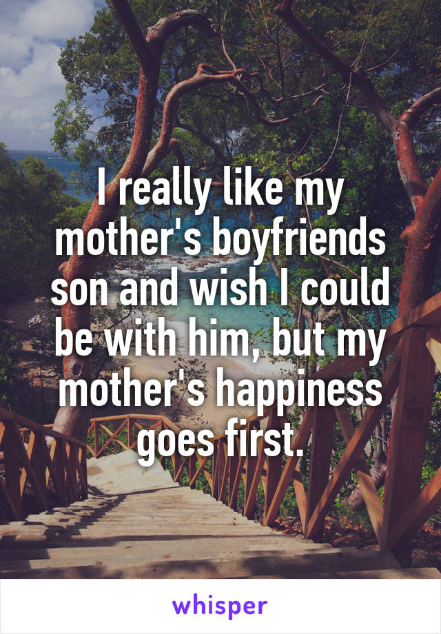 I really like my mother's boyfriends son and wish I could be with him, but my mother's happiness goes first.