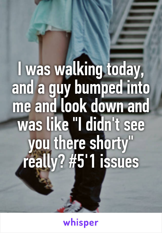 I was walking today, and a guy bumped into me and look down and was like "I didn't see you there shorty" really? #5'1 issues