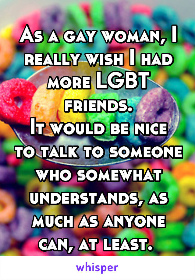 As a gay woman, I really wish I had more LGBT friends.
It would be nice to talk to someone who somewhat understands, as much as anyone can, at least. 