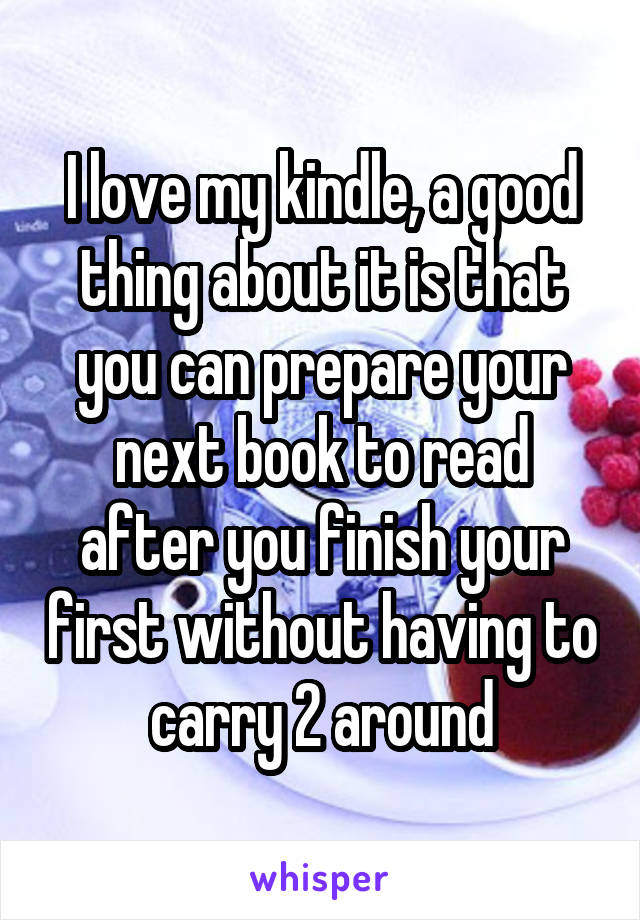 I love my kindle, a good thing about it is that you can prepare your next book to read after you finish your first without having to carry 2 around