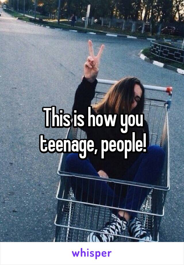 This is how you teenage, people!