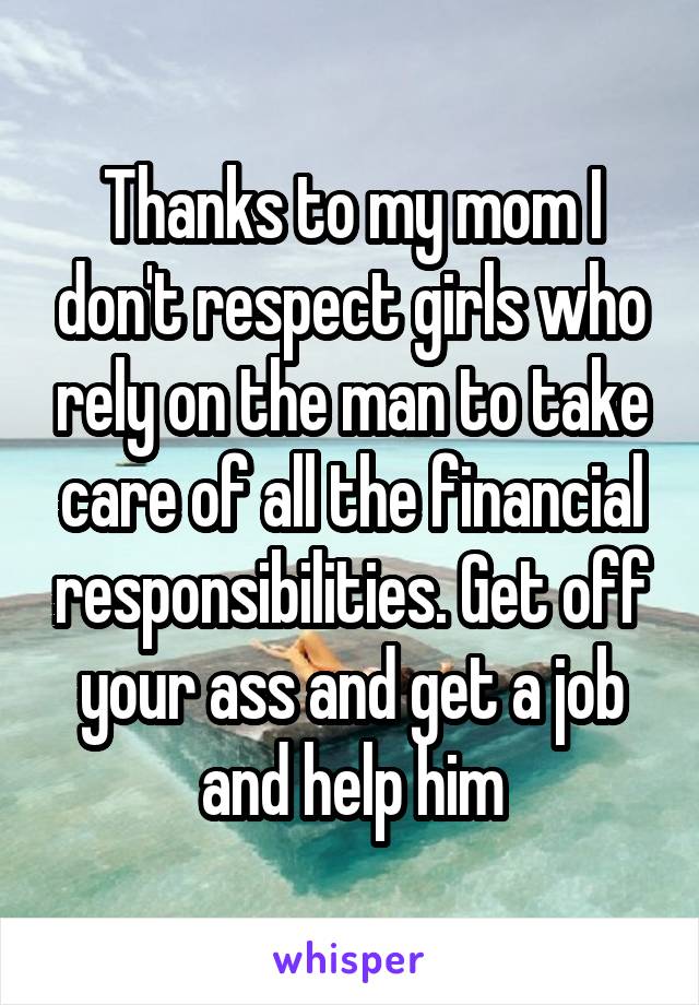 Thanks to my mom I don't respect girls who rely on the man to take care of all the financial responsibilities. Get off your ass and get a job and help him