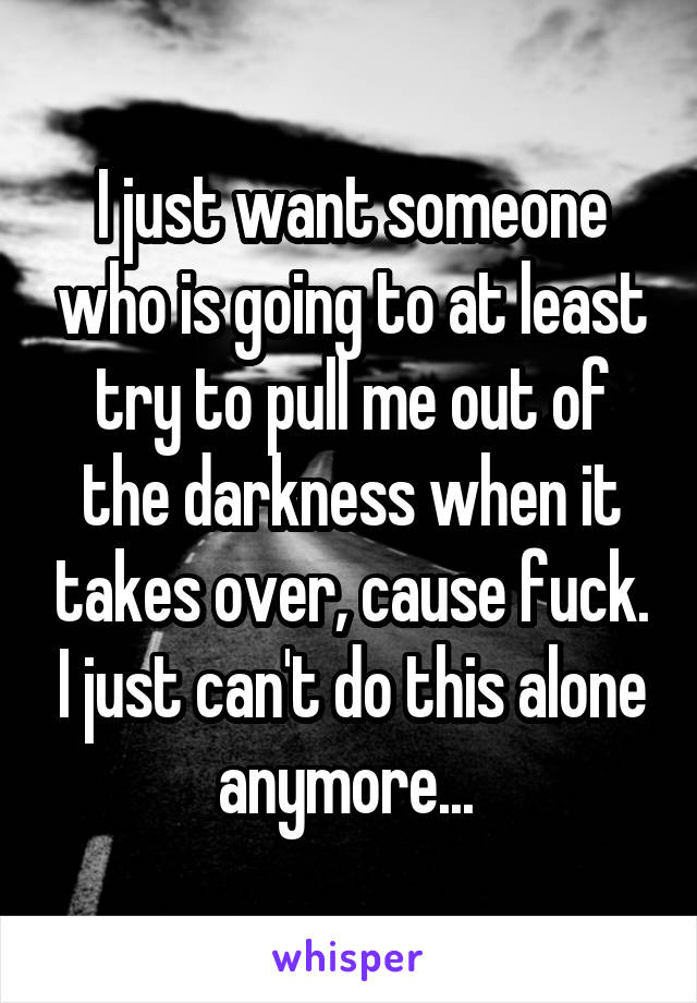 I just want someone who is going to at least try to pull me out of the darkness when it takes over, cause fuck. I just can't do this alone anymore... 