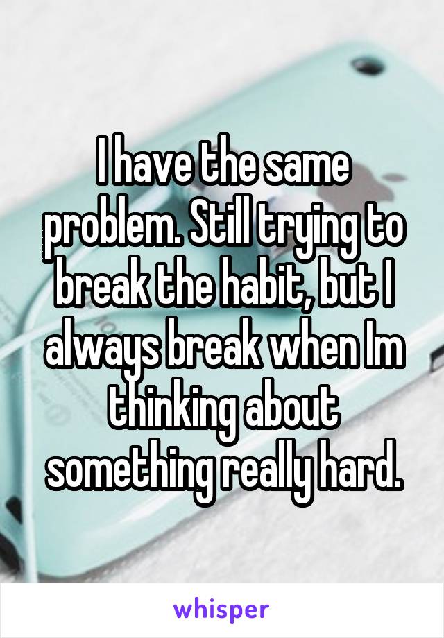 I have the same problem. Still trying to break the habit, but I always break when Im thinking about something really hard.