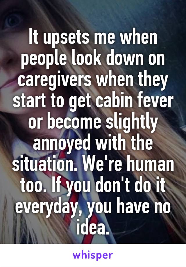 It upsets me when people look down on caregivers when they start to get cabin fever or become slightly annoyed with the situation. We're human too. If you don't do it everyday, you have no idea.