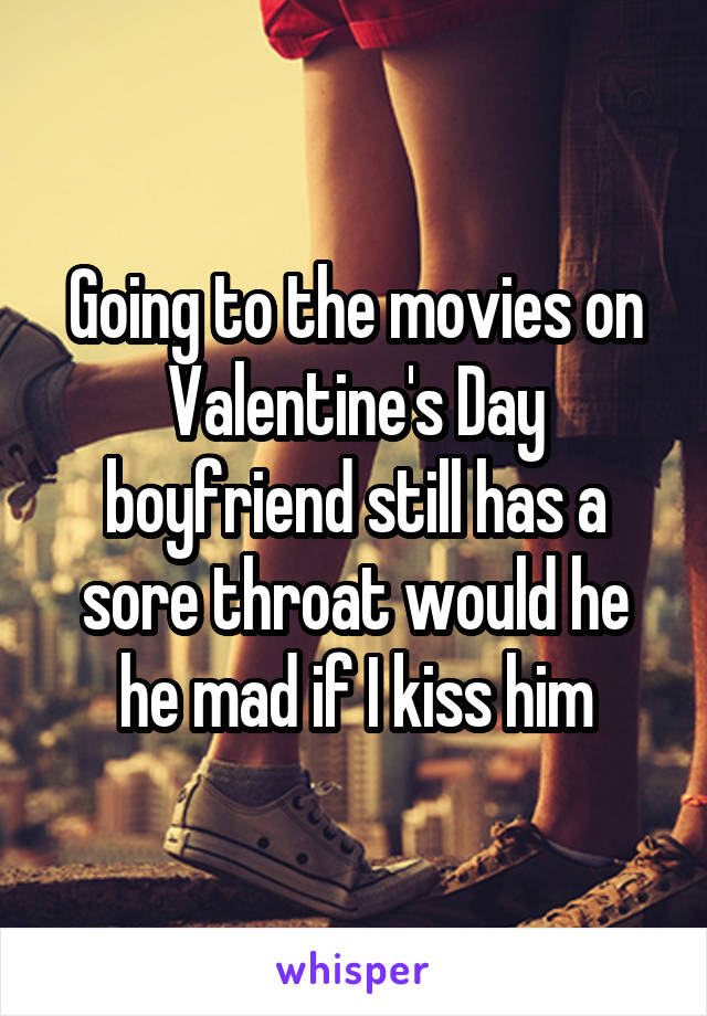 Going to the movies on Valentine's Day boyfriend still has a sore throat would he he mad if I kiss him