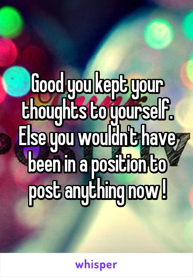 Good you kept your thoughts to yourself.
Else you wouldn't have been in a position to post anything now !