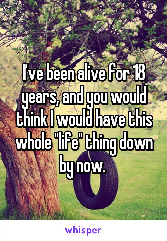 I've been alive for 18 years, and you would think I would have this whole "life" thing down by now. 
