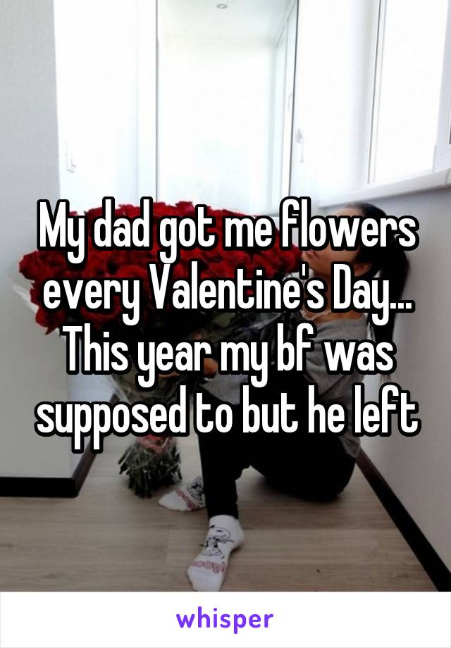 My dad got me flowers every Valentine's Day... This year my bf was supposed to but he left