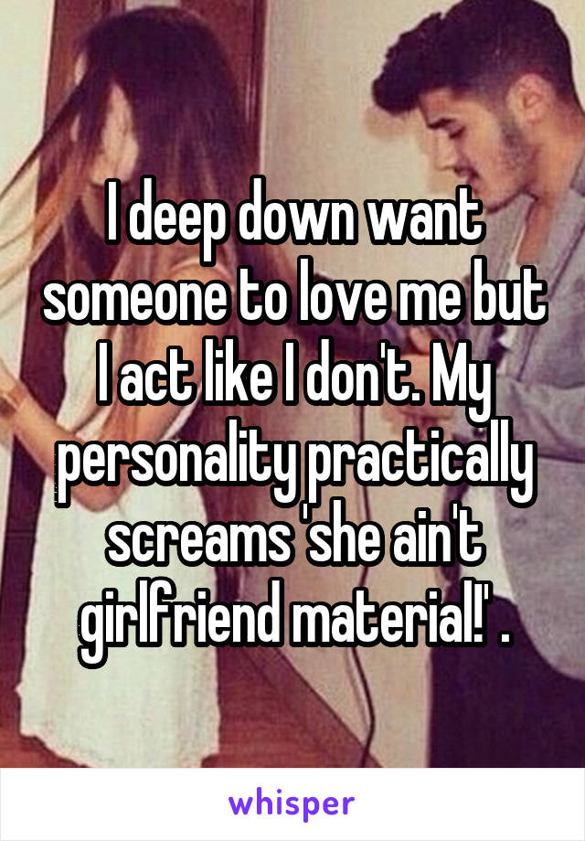 I deep down want someone to love me but I act like I don't. My personality practically screams 'she ain't girlfriend material!' .