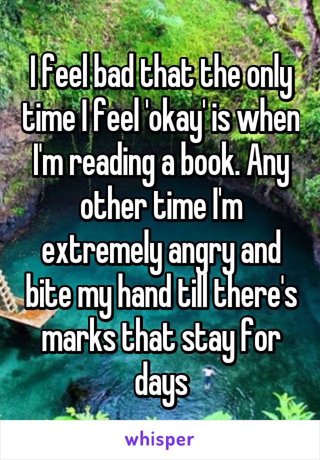 I feel bad that the only time I feel 'okay' is when I'm reading a book. Any other time I'm extremely angry and bite my hand till there's marks that stay for days