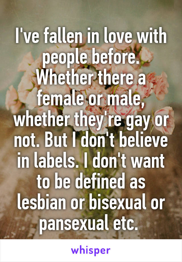 I've fallen in love with people before. Whether there a female or male, whether they're gay or not. But I don't believe in labels. I don't want to be defined as lesbian or bisexual or pansexual etc. 