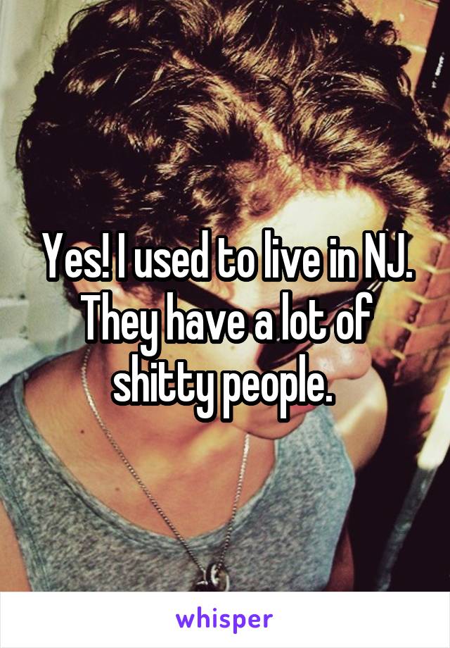 Yes! I used to live in NJ. They have a lot of shitty people. 