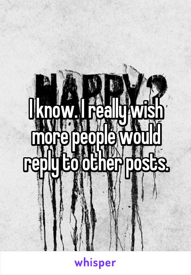 I know. I really wish more people would reply to other posts.
