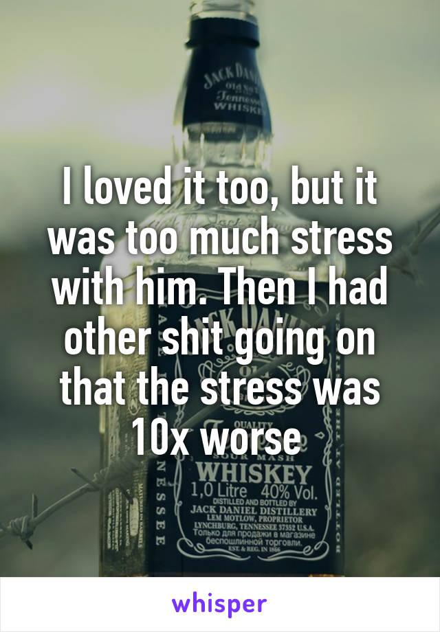 I loved it too, but it was too much stress with him. Then I had other shit going on that the stress was 10x worse 