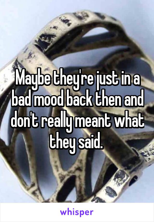 Maybe they're just in a bad mood back then and don't really meant what they said. 