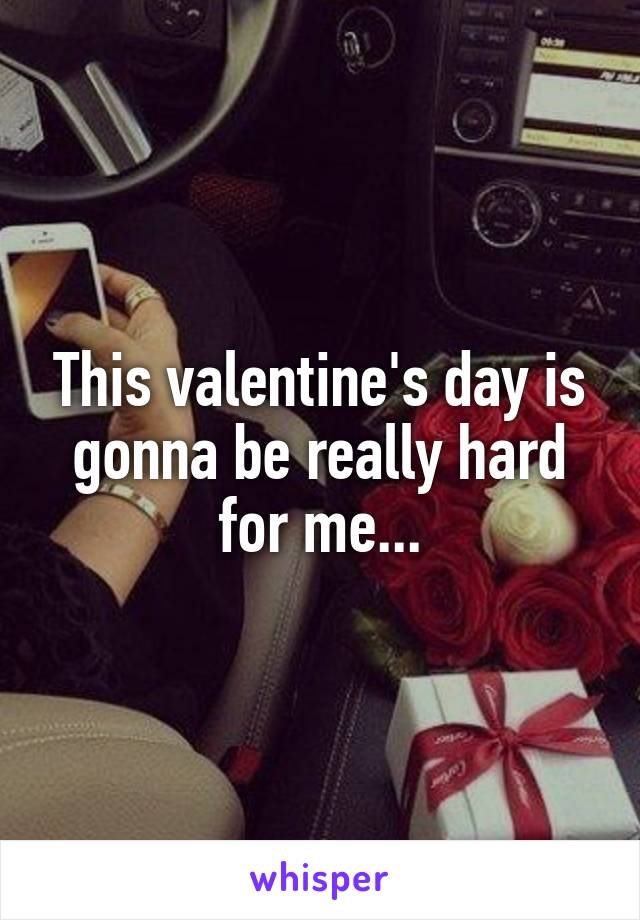 This valentine's day is gonna be really hard for me...