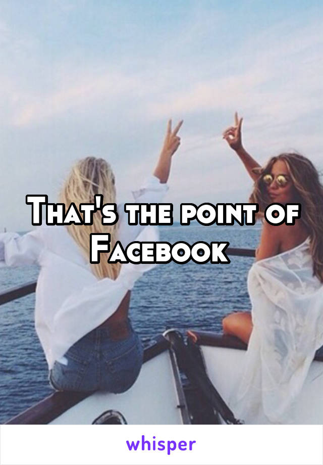 That's the point of Facebook 