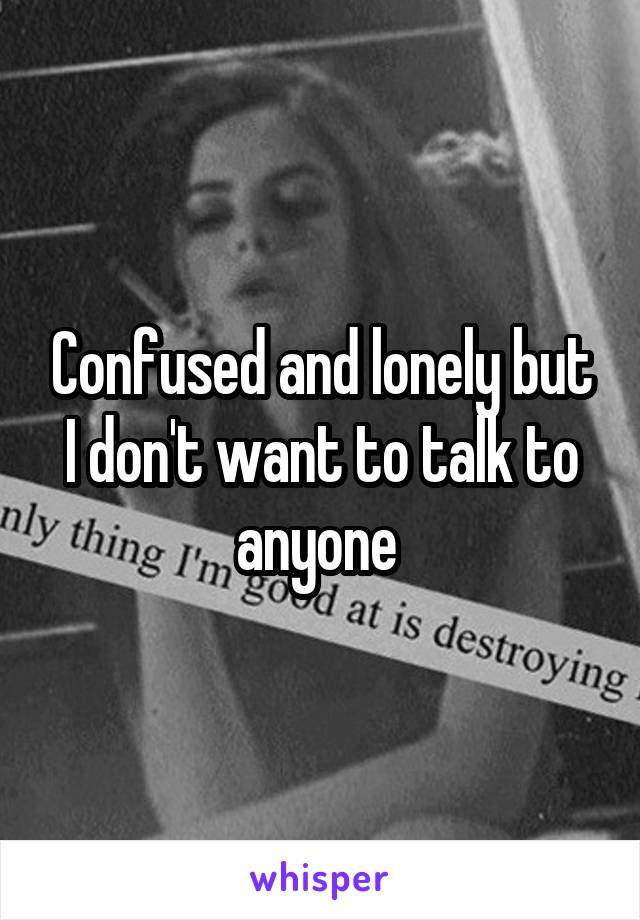 Confused and lonely but I don't want to talk to anyone 