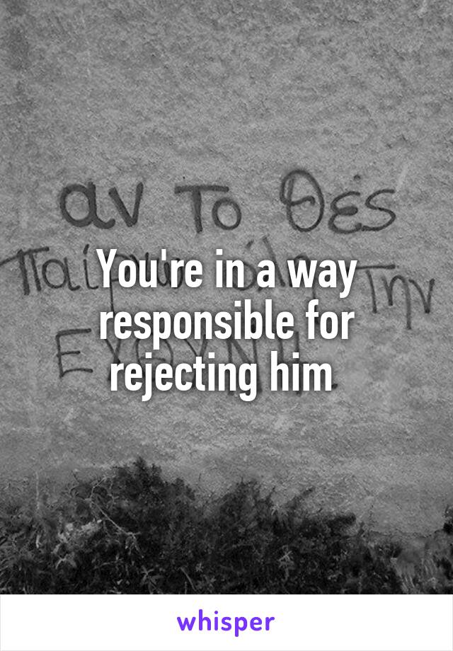You're in a way responsible for rejecting him 