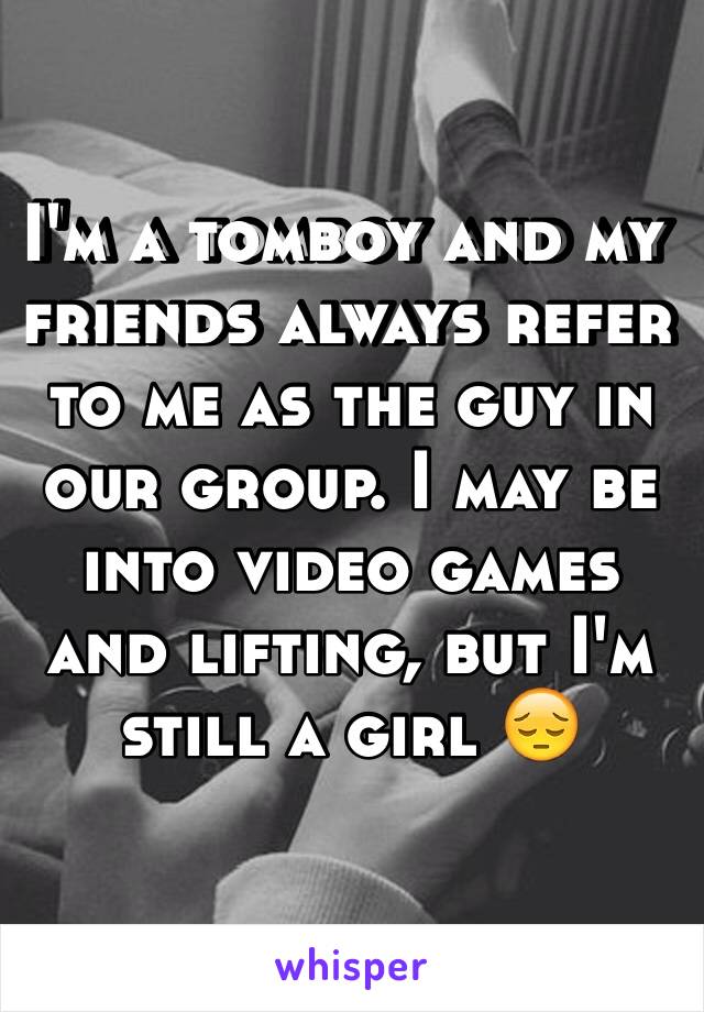 I'm a tomboy and my friends always refer to me as the guy in our group. I may be into video games and lifting, but I'm still a girl 😔