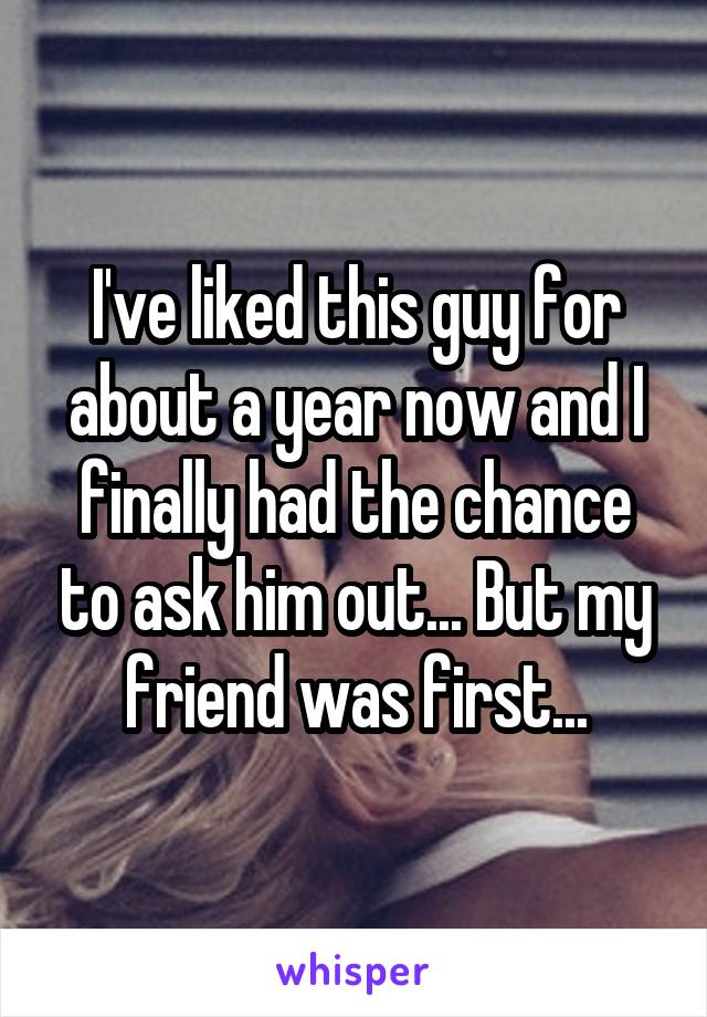 I've liked this guy for about a year now and I finally had the chance to ask him out... But my friend was first...