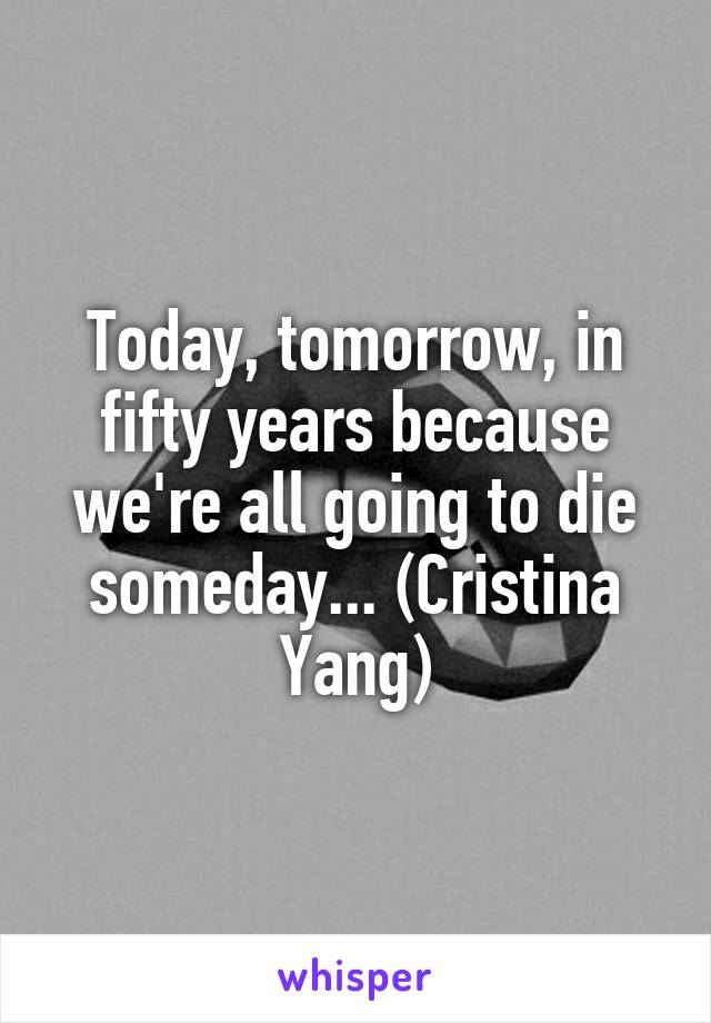 Today, tomorrow, in fifty years because we're all going to die someday... (Cristina Yang)