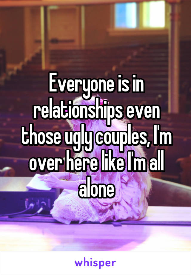 Everyone is in relationships even those ugly couples, I'm over here like I'm all alone