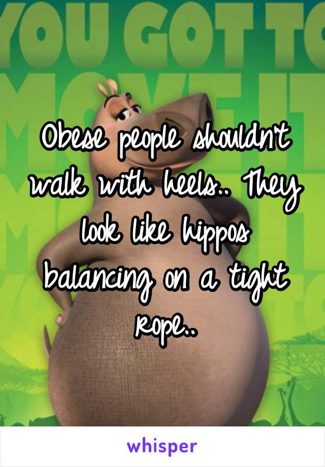 Obese people shouldn't walk with heels.. They look like hippos balancing on a tight rope..