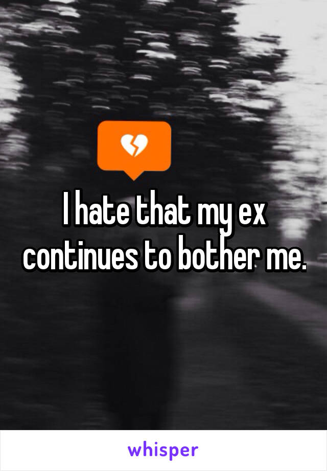 I hate that my ex continues to bother me.