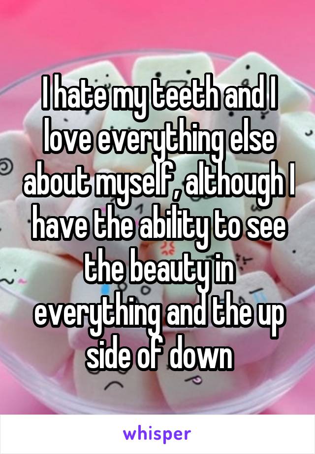 I hate my teeth and I love everything else about myself, although I have the ability to see the beauty in everything and the up side of down